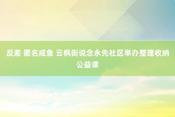 反差 匿名咸鱼 云枫街说念永先社区举办整理收纳公益课