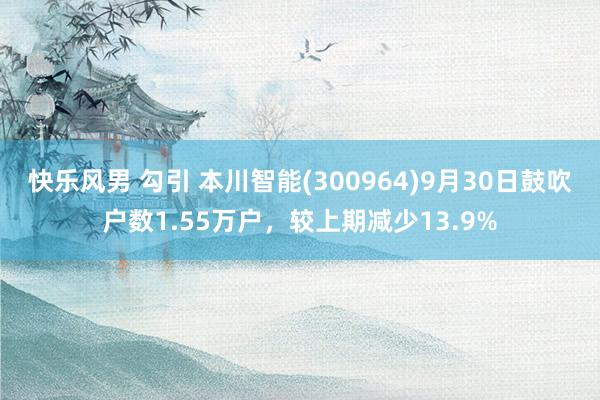 快乐风男 勾引 本川智能(300964)9月30日鼓吹户数1.55万户，较上期减少13.9%