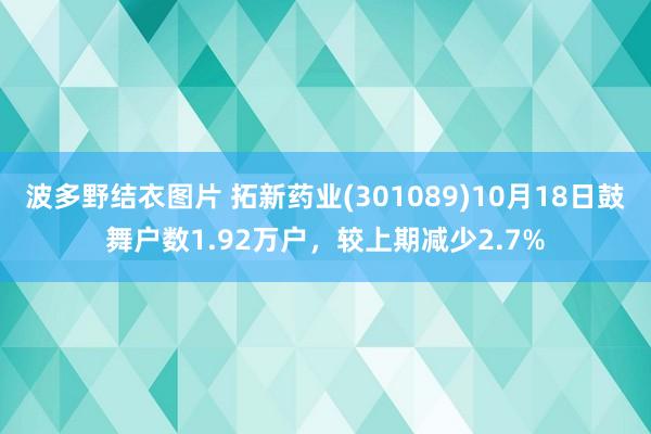 波多野结衣图片 拓新药业(301089)10月18日鼓舞户数1.92万户，较上期减少2.7%