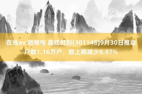 在线av 啪啪啦 嘉戎时刻(301148)9月30日推动户数1.16万户，较上期减少8.97%