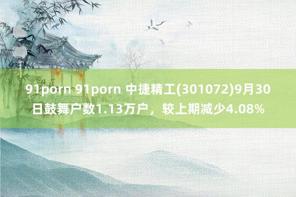 91porn 91porn 中捷精工(301072)9月30日鼓舞户数1.13万户，较上期减少4.08%