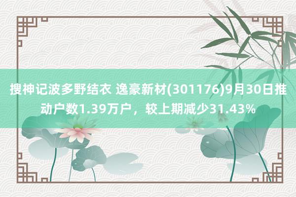 搜神记波多野结衣 逸豪新材(301176)9月30日推动户数1.39万户，较上期减少31.43%