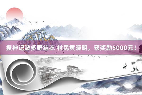 搜神记波多野结衣 村民黄晓明，获奖励5000元！