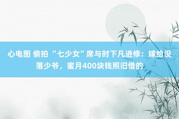 心电图 偷拍 “七少女”席与时下凡进修：嫁给没落少爷，蜜月400块钱照旧借的