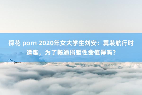 探花 porn 2020年女大学生刘安：翼装航行时遭难，为了畅通捐躯性命值得吗？