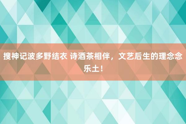 搜神记波多野结衣 诗酒茶相伴，文艺后生的理念念乐土！