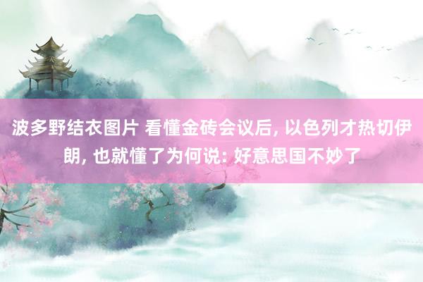 波多野结衣图片 看懂金砖会议后， 以色列才热切伊朗， 也就懂了为何说: 好意思国不妙了