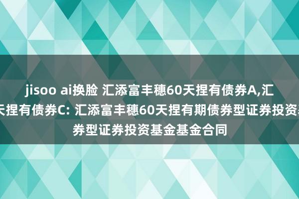 jisoo ai换脸 汇添富丰穗60天捏有债券A，汇添富丰穗60天捏有债券C: 汇添富丰穗60天捏有期债券型证券投资基金基金合同