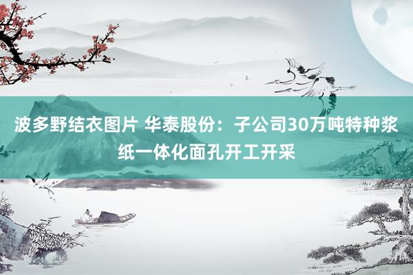 波多野结衣图片 华泰股份：子公司30万吨特种浆纸一体化面孔开工开采