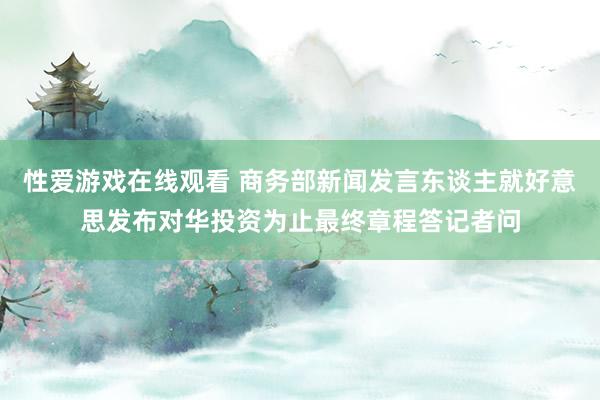 性爱游戏在线观看 商务部新闻发言东谈主就好意思发布对华投资为止最终章程答记者问