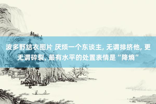 波多野结衣图片 厌烦一个东谈主， 无谓排挤他， 更无谓碎裂， 最有水平的处置表情是“降熵”