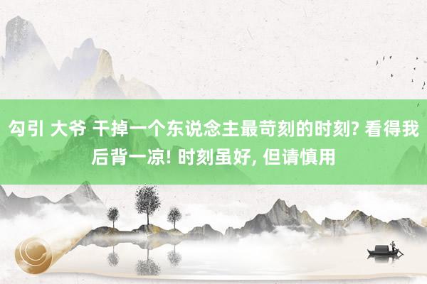 勾引 大爷 干掉一个东说念主最苛刻的时刻? 看得我后背一凉! 时刻虽好， 但请慎用