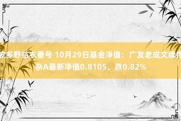 波多野结衣番号 10月29日基金净值：广发老成文牍搀杂A最新净值0.8105，跌0.82%