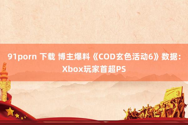 91porn 下载 博主爆料《COD玄色活动6》数据：Xbox玩家首超PS