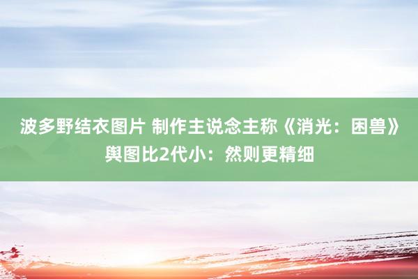 波多野结衣图片 制作主说念主称《消光：困兽》舆图比2代小：然则更精细