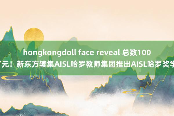 hongkongdoll face reveal 总数1000万元！新东方辘集AISL哈罗教师集团推出AISL哈罗奖学金