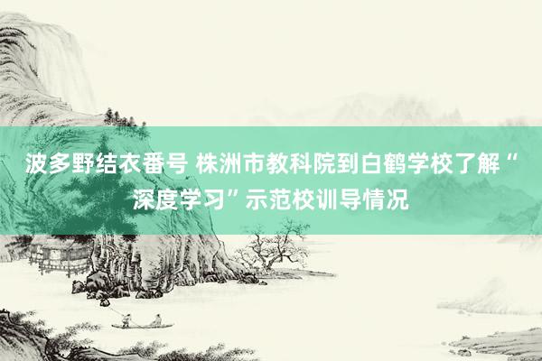 波多野结衣番号 株洲市教科院到白鹤学校了解“深度学习”示范校训导情况