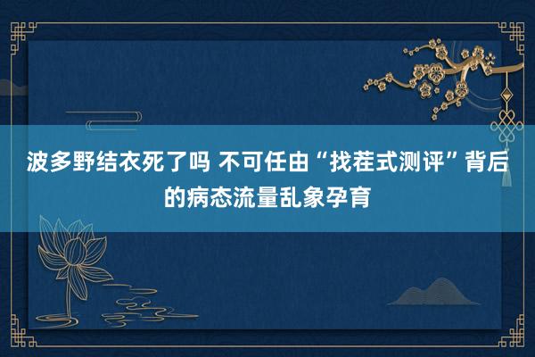 波多野结衣死了吗 不可任由“找茬式测评”背后的病态流量乱象孕育