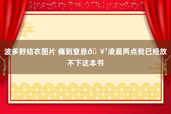 波多野结衣图片 痛到窒息🥹凌晨两点我已经放不下这本书