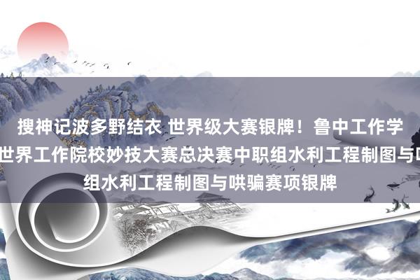 搜神记波多野结衣 世界级大赛银牌！鲁中工作学院获2024年世界工作院校妙技大赛总决赛中职组水利工程制图与哄骗赛项银牌