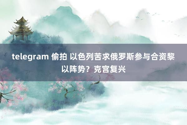 telegram 偷拍 以色列苦求俄罗斯参与合资黎以阵势？克宫复兴