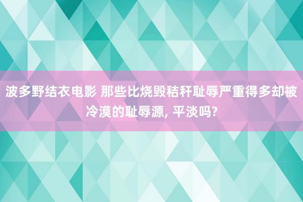 波多野结衣电影 那些比烧毁秸秆耻辱严重得多却被冷漠的耻辱源， 平淡吗?