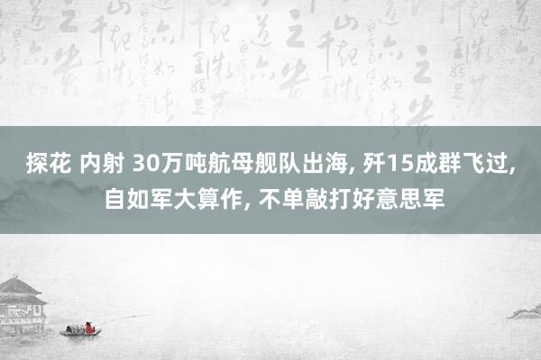 探花 内射 30万吨航母舰队出海， 歼15成群飞过， 自如军大算作， 不单敲打好意思军