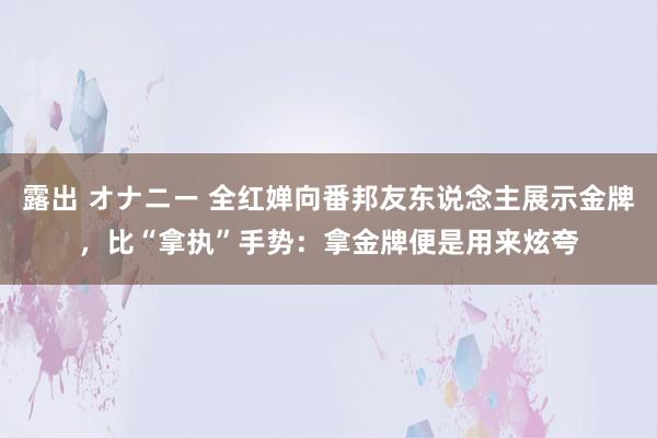 露出 オナニー 全红婵向番邦友东说念主展示金牌，比“拿执”手势：拿金牌便是用来炫夸