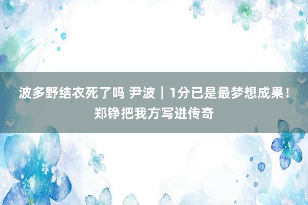 波多野结衣死了吗 尹波｜1分已是最梦想成果！郑铮把我方写进传奇