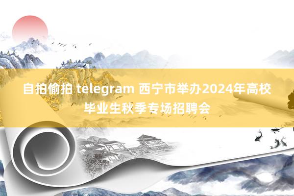 自拍偷拍 telegram 西宁市举办2024年高校毕业生秋季专场招聘会