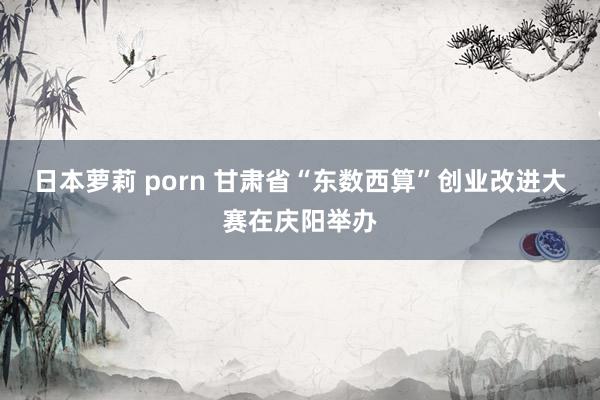 日本萝莉 porn 甘肃省“东数西算”创业改进大赛在庆阳举办