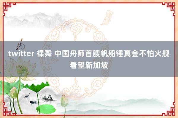 twitter 裸舞 中国舟师首艘帆船锤真金不怕火舰看望新加坡