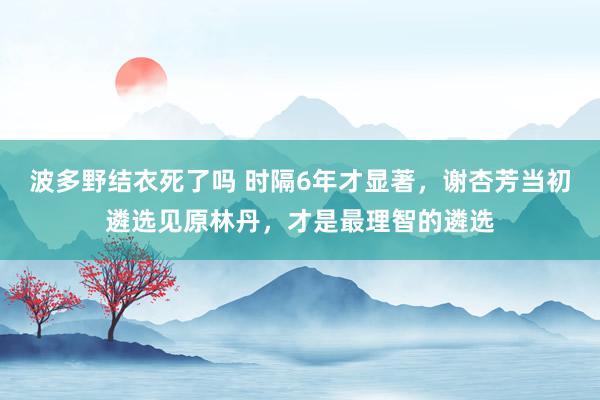 波多野结衣死了吗 时隔6年才显著，谢杏芳当初遴选见原林丹，才是最理智的遴选