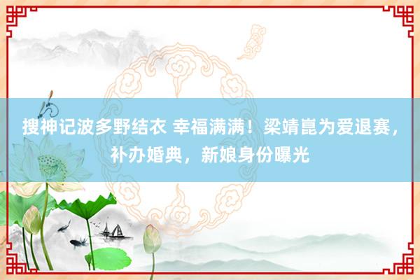 搜神记波多野结衣 幸福满满！梁靖崑为爱退赛，补办婚典，新娘身份曝光