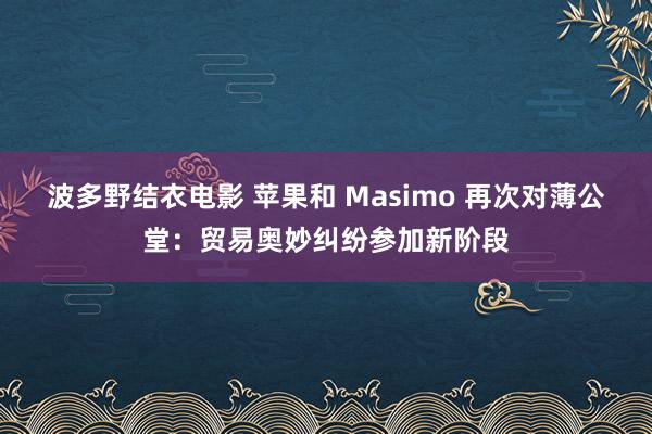 波多野结衣电影 苹果和 Masimo 再次对薄公堂：贸易奥妙纠纷参加新阶段