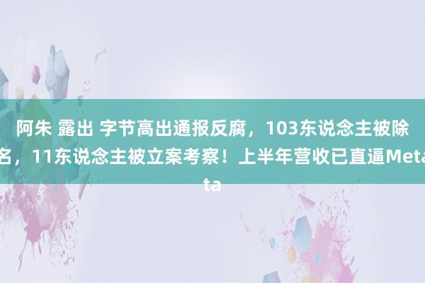 阿朱 露出 字节高出通报反腐，103东说念主被除名，11东说念主被立案考察！上半年营收已直逼Meta