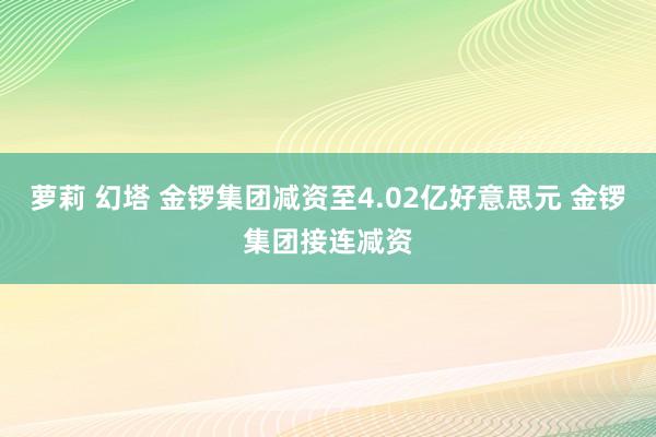 萝莉 幻塔 金锣集团减资至4.02亿好意思元 金锣集团接连减资