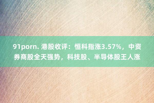 91porn. 港股收评：恒科指涨3.57%，中资券商股全天强势，科技股、半导体股王人涨