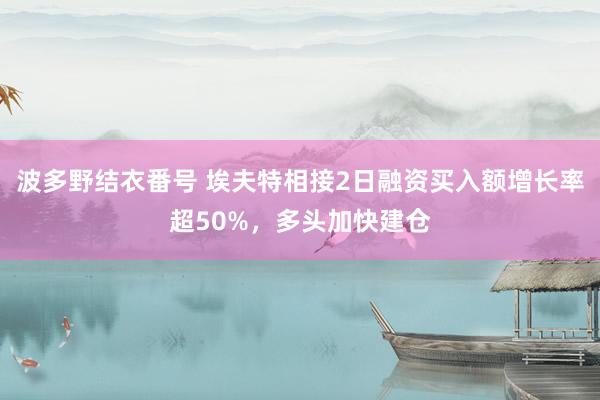 波多野结衣番号 埃夫特相接2日融资买入额增长率超50%，多头加快建仓