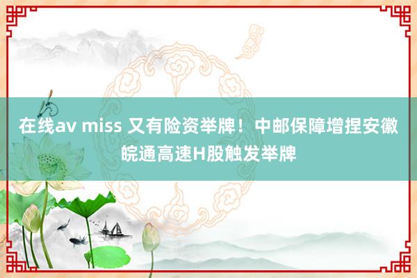 在线av miss 又有险资举牌！中邮保障增捏安徽皖通高速H股触发举牌