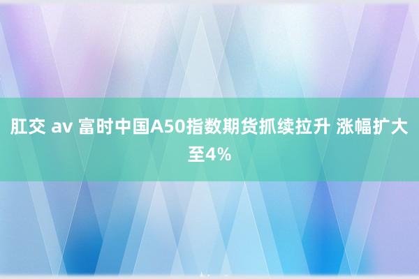 肛交 av 富时中国A50指数期货抓续拉升 涨幅扩大至4%