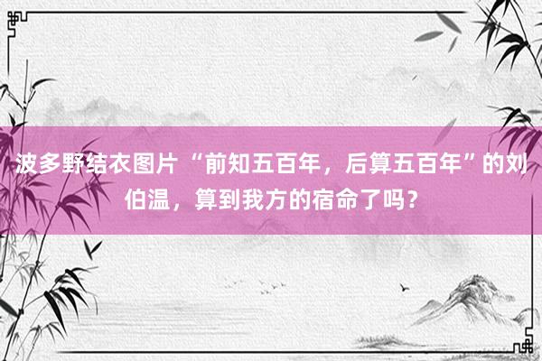 波多野结衣图片 “前知五百年，后算五百年”的刘伯温，算到我方的宿命了吗？