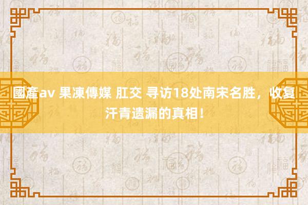 國產av 果凍傳媒 肛交 寻访18处南宋名胜，收复汗青遗漏的真相！