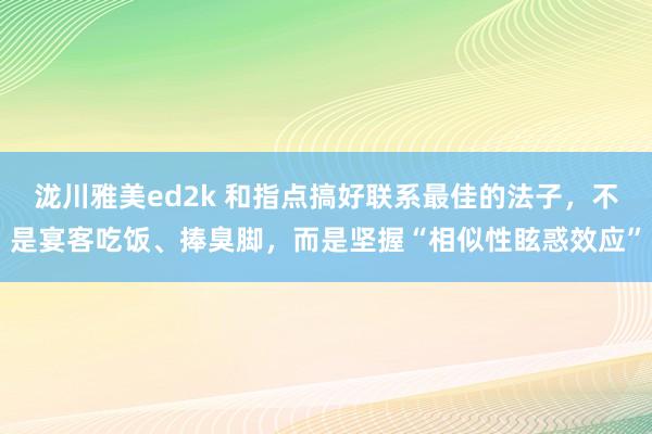 泷川雅美ed2k 和指点搞好联系最佳的法子，不是宴客吃饭、捧臭脚，而是坚握“相似性眩惑效应”