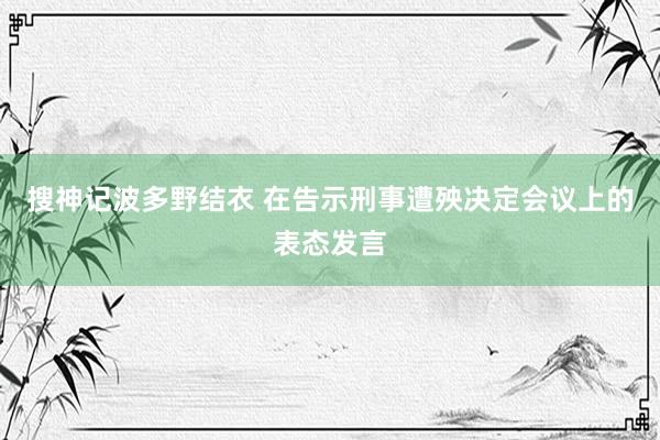 搜神记波多野结衣 在告示刑事遭殃决定会议上的表态发言