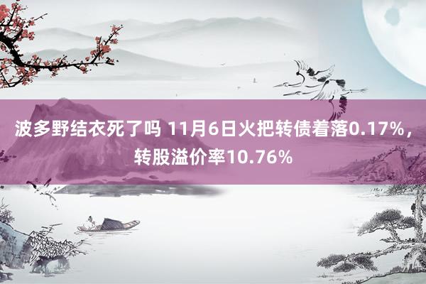 波多野结衣死了吗 11月6日火把转债着落0.17%，转股溢价率10.76%