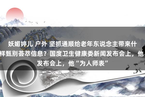 妖媚婷儿 户外 坚抓通顺给老年东说念主带来什么公正？怎样甄别荟萃信息？国度卫生健康委新闻发布会上，他“为人师表”