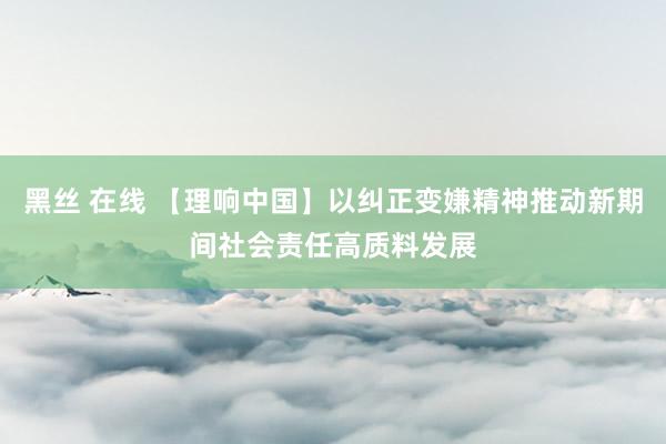 黑丝 在线 【理响中国】以纠正变嫌精神推动新期间社会责任高质料发展