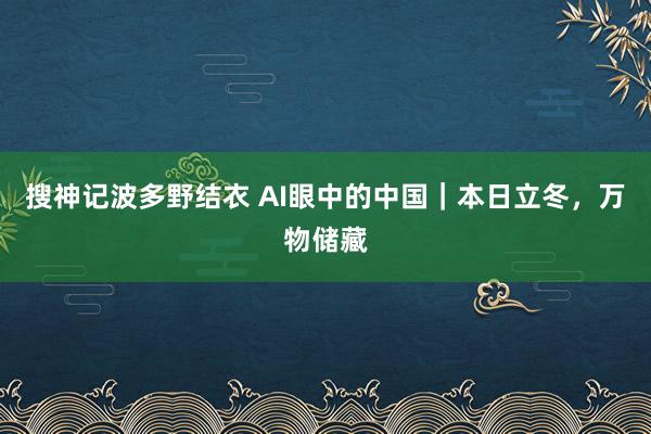 搜神记波多野结衣 AI眼中的中国｜本日立冬，万物储藏