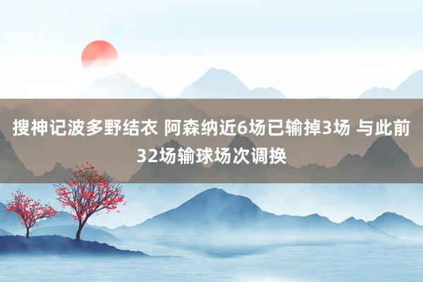 搜神记波多野结衣 阿森纳近6场已输掉3场 与此前32场输球场次调换